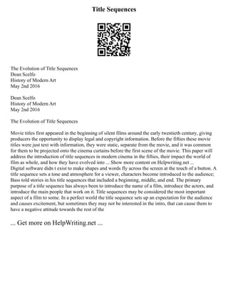 Title Sequences
The Evolution of Title Sequences
Dean Scelfo
History of Modern Art
May 2nd 2016
Dean Scelfo
History of Modern Art
May 2nd 2016
The Evolution of Title Sequences
Movie titles first appeared in the beginning of silent films around the early twentieth century, giving
producers the opportunity to display legal and copyright information. Before the fifties these movie
titles were just text with information, they were static, separate from the movie, and it was common
for them to be projected onto the cinema curtains before the first scene of the movie. This paper will
address the introduction of title sequences in modern cinema in the fifties, their impact the world of
film as whole, and how they have evolved into ... Show more content on Helpwriting.net ...
Digital software didn t exist to make shapes and words fly across the screen at the touch of a button. A
title sequence sets a tone and atmosphere for a viewer, characters become introduced to the audience;
Bass told stories in his title sequences that included a beginning, middle, and end. The primary
purpose of a title sequence has always been to introduce the name of a film, introduce the actors, and
introduce the main people that work on it. Title sequences may be considered the most important
aspect of a film to some. In a perfect world the title sequence sets up an expectation for the audience
and causes excitement, but sometimes they may not be interested in the intro, that can cause them to
have a negative attitude towards the rest of the
... Get more on HelpWriting.net ...
 