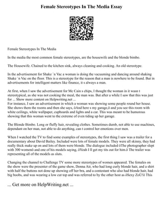 Female Stereotypes In The Media Essay
Female Stereotypes In The Media
In the media the most common female stereotypes, are the housewife and the blonde bimbo.
The Housewife. Chained to the kitchen sink, always cleaning and cooking. An old stereotype.
In the advertisement for Shake `n Vac a woman is doing the vacuuming and dancing around shaking
Shake `n Vac on the floor. This is a stereotype for the reason that a man is nowhere to be found. But in
advertisements for intelligent matters like finance, it s always a man.
At first, when I saw the advertisement for Mc Cain s chips, I thought the woman in it wasn t
stereotypical, as she was not cooking the meal, the man was. But after a while I saw that this was just
for ... Show more content on Helpwriting.net ...
For instance, I saw an advertisement in which a woman was showing some people round her house.
She shows them the rooms and then she says, ôAnd here s my garage,ö and you see this room with
white ceilings, white wallpaper, cupboards and lights and a car. This was meant to be humorous
showing that this woman went to the extreme of even tiding up her garage.
The Blonde Bimbo. Long or fluffy hair, revealing clothes. Sometimes dumb, not able to use machines,
dependant on her man, not able to do anything, can t control her emotions over men.
When I watched the TV to find some examples of stereotypes, the first thing I saw was a trailer for a
documentary about David Bailey. Included were lots of female models. They were all skinny, they had
really thick make up on and lots of them were blonde. The dialogue included ôThe photographer slept
with 300 womenö and one of his models saying, ôYeah I ll get my tits out for him.ö The trailer was
representing all of the models as sluts.
Changing the channel to Challenge TV some more stereotypes of women appeared. The females on
the show were the presenter of the game show, Donna Air, who had long curly blonde hair, and a shirt
with half the buttons not done up showing off her bra, and a contestant who also had blonde hair, had
big boobs, and was wearing a low cut top and was referred to by the other host as ôSexy ZoÙ!ö This
... Get more on HelpWriting.net ...
 