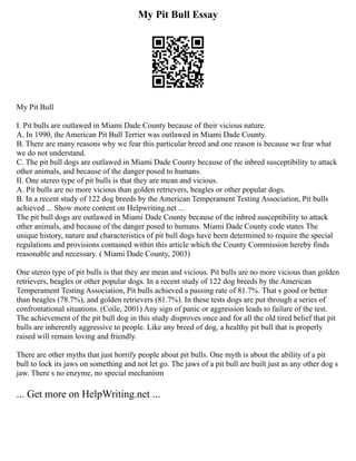 My Pit Bull Essay
My Pit Bull
I. Pit bulls are outlawed in Miami Dade County because of their vicious nature.
A. In 1990, the American Pit Bull Terrier was outlawed in Miami Dade County.
B. There are many reasons why we fear this particular breed and one reason is because we fear what
we do not understand.
C. The pit bull dogs are outlawed in Miami Dade County because of the inbred susceptibility to attack
other animals, and because of the danger posed to humans.
II. One stereo type of pit bulls is that they are mean and vicious.
A. Pit bulls are no more vicious than golden retrievers, beagles or other popular dogs.
B. In a recent study of 122 dog breeds by the American Temperament Testing Association, Pit bulls
achieved ... Show more content on Helpwriting.net ...
The pit bull dogs are outlawed in Miami Dade County because of the inbred susceptibility to attack
other animals, and because of the danger posed to humans. Miami Dade County code states The
unique history, nature and characteristics of pit bull dogs have been determined to require the special
regulations and provisions contained within this article which the County Commission hereby finds
reasonable and necessary. ( Miami Dade County, 2003)
One stereo type of pit bulls is that they are mean and vicious. Pit bulls are no more vicious than golden
retrievers, beagles or other popular dogs. In a recent study of 122 dog breeds by the American
Temperament Testing Association, Pit bulls achieved a passing rate of 81.7%. That s good or better
than beagles (78.7%), and golden retrievers (81.7%). In these tests dogs are put through a series of
confrontational situations. (Coile, 2001) Any sign of panic or aggression leads to failure of the test.
The achievement of the pit bull dog in this study disproves once and for all the old tired belief that pit
bulls are inherently aggressive to people. Like any breed of dog, a healthy pit bull that is properly
raised will remain loving and friendly.
There are other myths that just horrify people about pit bulls. One myth is about the ability of a pit
bull to lock its jaws on something and not let go. The jaws of a pit bull are built just as any other dog s
jaw. There s no enzyme, no special mechanism
... Get more on HelpWriting.net ...
 