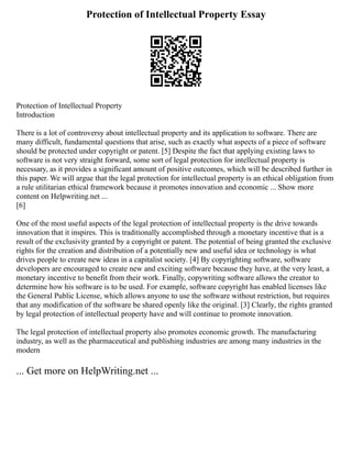 Protection of Intellectual Property Essay
Protection of Intellectual Property
Introduction
There is a lot of controversy about intellectual property and its application to software. There are
many difficult, fundamental questions that arise, such as exactly what aspects of a piece of software
should be protected under copyright or patent. [5] Despite the fact that applying existing laws to
software is not very straight forward, some sort of legal protection for intellectual property is
necessary, as it provides a significant amount of positive outcomes, which will be described further in
this paper. We will argue that the legal protection for intellectual property is an ethical obligation from
a rule utilitarian ethical framework because it promotes innovation and economic ... Show more
content on Helpwriting.net ...
[6]
One of the most useful aspects of the legal protection of intellectual property is the drive towards
innovation that it inspires. This is traditionally accomplished through a monetary incentive that is a
result of the exclusivity granted by a copyright or patent. The potential of being granted the exclusive
rights for the creation and distribution of a potentially new and useful idea or technology is what
drives people to create new ideas in a capitalist society. [4] By copyrighting software, software
developers are encouraged to create new and exciting software because they have, at the very least, a
monetary incentive to benefit from their work. Finally, copywriting software allows the creator to
determine how his software is to be used. For example, software copyright has enabled licenses like
the General Public License, which allows anyone to use the software without restriction, but requires
that any modification of the software be shared openly like the original. [3] Clearly, the rights granted
by legal protection of intellectual property have and will continue to promote innovation.
The legal protection of intellectual property also promotes economic growth. The manufacturing
industry, as well as the pharmaceutical and publishing industries are among many industries in the
modern
... Get more on HelpWriting.net ...
 