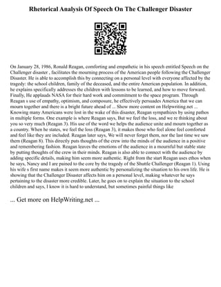 Rhetorical Analysis Of Speech On The Challenger Disaster
On January 28, 1986, Ronald Reagan, comforting and empathetic in his speech entitled Speech on the
Challenger disaster , facilitates the mourning process of the American people following the Challenger
Disaster. He is able to accomplish this by connecting on a personal level with everyone affected by the
tragedy: the school children, family of the deceased, and the entire American population. In addition,
he explains specifically addresses the children with lessons to be learned, and how to move forward.
Finally, He applauds NASA for their hard work and commitment to the space program. Through
Reagan s use of empathy, optimism, and composure, he effectively persuades America that we can
mourn together and there is a bright future ahead of ... Show more content on Helpwriting.net ...
Knowing many Americans were lost in the wake of this disaster, Reagan sympathizes by using pathos
in multiple forms. One example is where Reagan says, But we feel the loss, and we re thinking about
you so very much (Reagan 3). His use of the word we helps the audience unite and mourn together as
a country. When he states, we feel the loss (Reagan 3), it makes those who feel alone feel comforted
and feel like they are included. Reagan later says, We will never forget them, nor the last time we saw
them (Reagan 8). This directly puts thoughts of the crew into the minds of the audience in a positive
and remembering fashion. Reagan leaves the emotions of the audience in a mournful but stable state
by putting thoughts of the crew in their minds. Reagan is also able to connect with the audience by
adding specific details, making him seem more authentic. Right from the start Reagan uses ethos when
he says, Nancy and I are pained to the core by the tragedy of the Shuttle Challenger (Reagan 1). Using
his wife s first name makes it seem more authentic by personalizing the situation to his own life. He is
showing that the Challenger Disaster affects him on a personal level, making whatever he says
pertaining to the disaster more credible. Later, he goes on to explain the situation to the school
children and says, I know it is hard to understand, but sometimes painful things like
... Get more on HelpWriting.net ...
 