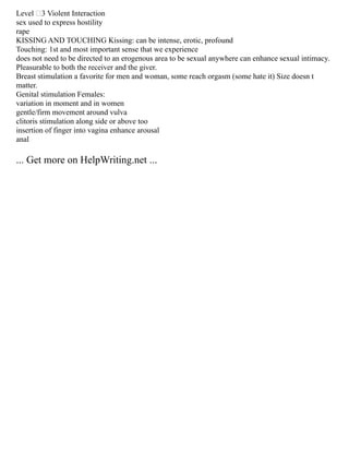 Level –3 Violent Interaction
sex used to express hostility
rape
KISSING AND TOUCHING Kissing: can be intense, erotic, profound
Touching: 1st and most important sense that we experience
does not need to be directed to an erogenous area to be sexual anywhere can enhance sexual intimacy.
Pleasurable to both the receiver and the giver.
Breast stimulation a favorite for men and woman, some reach orgasm (some hate it) Size doesn t
matter.
Genital stimulation Females:
variation in moment and in women
gentle/firm movement around vulva
clitoris stimulation along side or above too
insertion of finger into vagina enhance arousal
anal
... Get more on HelpWriting.net ...
 