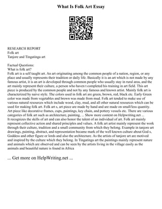 What Is Folk Art Essay
RESEARCH REPORT
Folk art
Tanjore and Tingatinga art
Factual Questions:
What is folk art?
Folk art is a self taught art. An art originating among the common people of a nation, region, or any
place and usually represents their tradition or daily life. Basically it is an art which is not made by any
famous artist, it is an art is developed through common people who usually stay in rural area, and the
art mainly represent their culture, a person who haven t completed his training in art field. This art
piece is produced by the common people and not by any famous and known artist. Mainly folk art is
characterized by naive style. The colors used in folk art are green, brown, red, black etc. Early Green
color was made from vegetables and brown was made from mud. Folk art tended to make use of
various natural resources which include wood, clay, mud, and all other natural resources which can be
used for making folk art. Folk art s, art piece are made by hand and are made on small/less quantity.
Art piece like decorative frames, cups, paintings, key chain, and pottery vessels etc. There are various
categories of folk art such as architecture, painting, ... Show more content on Helpwriting.net ...
It recognizes the skills of art and can also honor the talent of an individual of art. Folk art mainly
represent collective action and shared principles and values. A folk art artist mainly represent the work
through their culture, tradition and a small community from which they belong. Example in tanjore art
drawings, painting, abstract, and representation became mark of the well known culture about God s,
Goddess and other figure or lords and also the architecture. As the artists of tanjore art are motived
and inspired by the culture which they belong. In Tingatinga art the paintings mainly represent nature
and animals which are observed and can be seen by the artists living in the village easily as the
animals and beautiful nature is found in Africa
... Get more on HelpWriting.net ...
 