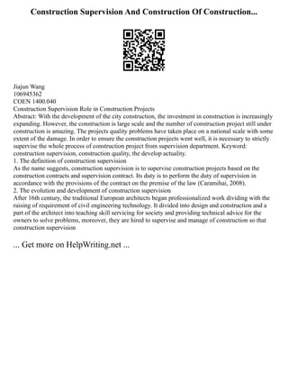Construction Supervision And Construction Of Construction...
Jiajun Wang
106945362
COEN 1400.040
Construction Supervision Role in Construction Projects
Abstract: With the development of the city construction, the investment in construction is increasingly
expanding. However, the construction is large scale and the number of construction project still under
construction is amazing. The projects quality problems have taken place on a national scale with some
extent of the damage. In order to ensure the construction projects went well, it is necessary to strictly
supervise the whole process of construction project from supervision department. Keyword:
construction supervision, construction quality, the develop actuality.
1. The definition of construction supervision
As the name suggests, construction supervision is to supervise construction projects based on the
construction contracts and supervision contract. Its duty is to perform the duty of supervision in
accordance with the provisions of the contract on the premise of the law (Caramihai, 2008).
2. The evolution and development of construction supervision
After 16th century, the traditional European architects began professionalized work dividing with the
raising of requirement of civil engineering technology. It divided into design and construction and a
part of the architect into teaching skill servicing for society and providing technical advice for the
owners to solve problems, moreover, they are hired to supervise and manage of construction so that
construction supervision
... Get more on HelpWriting.net ...
 