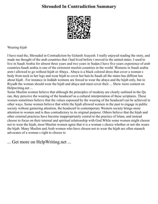 Shrouded In Contradiction Summary
Wearing hijab
I have read the, Shrouded in Contradiction by Gelareh Asayesh. I really enjoyed reading the story, and
made me thought of the arab countries that i had lived before i moved to the united states. I used to
live in Saudi Arabia for almost three years and two years in Sudan.I have five years experience of arab
countries.Saudi arabia is one of the extremist muslim countries in the world. Womens in Saudi arabia
aren t allowed to go without hijab or Abaya . Abaya is a black colored dress that cover a woman s
body from neck to her legs and wear hijab to cover her hair.In Saudi all the states has diffrent law
about hijab . For instance in Jeddah womens are forced to wear the abaya and the hijab only, but in
Riyadh the woman should wear the hijab and abaya and must cover their ... Show more content on
Helpwriting.net ...
Some Muslim women believe that although the principles of modesty are clearly outlined in the Qu
ran, they perceive the wearing of the headscarf as a cultural interpretation of these scriptures. These
women sometimes believe that the values espoused by the wearing of the headscarf can be achieved in
other ways. Some women believe that while the hijab allowed women in the past to engage in public
society without garnering attention, the headscarf in contemporary Western society brings more
attention to women and is thus contradictory to its original purpose. Others believe that the hijab and
other external practices have become inappropriately central to the practice of Islam, and instead
choose to focus on their internal and spiritual relationship with God.While some women might choose
not to wear the hijab, most Muslim women agree that it is a woman s choice whether or not she wears
the hijab. Many Muslim and Arab women who have chosen not to wear the hijab are often staunch
advocates of a woman s right to choose to
... Get more on HelpWriting.net ...
 
