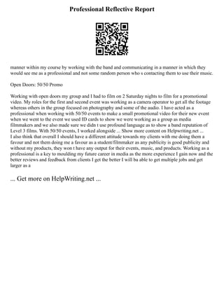 Professional Reflective Report
manner within my course by working with the band and communicating in a manner in which they
would see me as a professional and not some random person who s contacting them to use their music.
Open Doors: 50/50 Promo
Working with open doors my group and I had to film on 2 Saturday nights to film for a promotional
video. My roles for the first and second event was working as a camera operator to get all the footage
whereas others in the group focused on photography and some of the audio. I have acted as a
professional when working with 50/50 events to make a small promotional video for their new event
when we went to the event we used ID cards to show we were working as a group as media
filmmakers and we also made sure we didn t use profound language as to show a band reputation of
Level 3 films. With 50/50 events, I worked alongside ... Show more content on Helpwriting.net ...
I also think that overall I should have a different attitude towards my clients with me doing them a
favour and not them doing me a favour as a student/filmmaker as any publicity is good publicity and
without my products, they won t have any output for their events, music, and products. Working as a
professional is a key to moulding my future career in media as the more experience I gain now and the
better reviews and feedback from clients I get the better I will ba able to get multiple jobs and get
larger as a
... Get more on HelpWriting.net ...
 