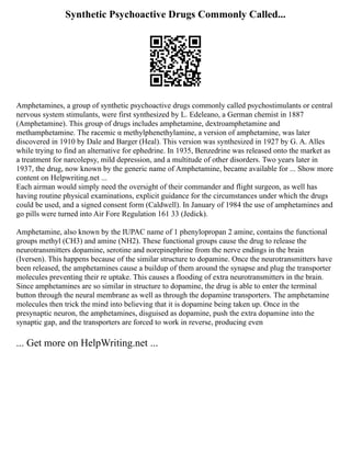 Synthetic Psychoactive Drugs Commonly Called...
Amphetamines, a group of synthetic psychoactive drugs commonly called psychostimulants or central
nervous system stimulants, were first synthesized by L. Edeleano, a German chemist in 1887
(Amphetamine). This group of drugs includes amphetamine, dextroamphetamine and
methamphetamine. The racemic α methylphenethylamine, a version of amphetamine, was later
discovered in 1910 by Dale and Barger (Heal). This version was synthesized in 1927 by G. A. Alles
while trying to find an alternative for ephedrine. In 1935, Benzedrine was released onto the market as
a treatment for narcolepsy, mild depression, and a multitude of other disorders. Two years later in
1937, the drug, now known by the generic name of Amphetamine, became available for ... Show more
content on Helpwriting.net ...
Each airman would simply need the oversight of their commander and flight surgeon, as well has
having routine physical examinations, explicit guidance for the circumstances under which the drugs
could be used, and a signed consent form (Caldwell). In January of 1984 the use of amphetamines and
go pills were turned into Air Fore Regulation 161 33 (Jedick).
Amphetamine, also known by the IUPAC name of 1 phenylopropan 2 amine, contains the functional
groups methyl (CH3) and amine (NH2). These functional groups cause the drug to release the
neurotransmitters dopamine, serotine and norepinephrine from the nerve endings in the brain
(Iversen). This happens because of the similar structure to dopamine. Once the neurotransmitters have
been released, the amphetamines cause a buildup of them around the synapse and plug the transporter
molecules preventing their re uptake. This causes a flooding of extra neurotransmitters in the brain.
Since amphetamines are so similar in structure to dopamine, the drug is able to enter the terminal
button through the neural membrane as well as through the dopamine transporters. The amphetamine
molecules then trick the mind into believing that it is dopamine being taken up. Once in the
presynaptic neuron, the amphetamines, disguised as dopamine, push the extra dopamine into the
synaptic gap, and the transporters are forced to work in reverse, producing even
... Get more on HelpWriting.net ...
 
