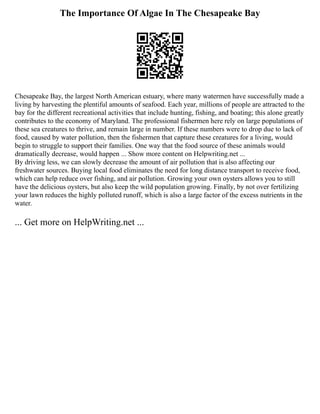 The Importance Of Algae In The Chesapeake Bay
Chesapeake Bay, the largest North American estuary, where many watermen have successfully made a
living by harvesting the plentiful amounts of seafood. Each year, millions of people are attracted to the
bay for the different recreational activities that include hunting, fishing, and boating; this alone greatly
contributes to the economy of Maryland. The professional fishermen here rely on large populations of
these sea creatures to thrive, and remain large in number. If these numbers were to drop due to lack of
food, caused by water pollution, then the fishermen that capture these creatures for a living, would
begin to struggle to support their families. One way that the food source of these animals would
dramatically decrease, would happen ... Show more content on Helpwriting.net ...
By driving less, we can slowly decrease the amount of air pollution that is also affecting our
freshwater sources. Buying local food eliminates the need for long distance transport to receive food,
which can help reduce over fishing, and air pollution. Growing your own oysters allows you to still
have the delicious oysters, but also keep the wild population growing. Finally, by not over fertilizing
your lawn reduces the highly polluted runoff, which is also a large factor of the excess nutrients in the
water.
... Get more on HelpWriting.net ...
 