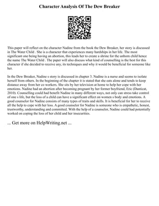Character Analysis Of The Dew Breaker
This paper will reflect on the character Nadine from the book the Dew Breaker, her story is discussed
in The Water Child . She is a character that experiences many hardships in her life. The most
significant one being having an abortion, this leads her to create a shrine for the unborn child hence
the name The Water Child . The paper will also discuss what kind of counselling is the best for this
character if she decided to receive any, its techniques and why it would be beneficial for someone like
her.
In the Dew Breaker, Nadine s story is discussed in chapter 3. Nadine is a nurse and seems to isolate
herself from others. In the beginning of the chapter it is stated that she eats alone and tends to keep
distance away from her co workers. She sits by her television at home to help her cope with her
emotions. Nadine had an abortion after becoming pregnant by her former boyfriend, Eric (Danticat,
2010). Counselling could had benefit Nadine in many different ways, not only can stress take control
of one s life, but the loss of a child can have a significant effect on women s body and emotions. A
good counselor for Nadine consists of many types of traits and skills. It is beneficial for her to receive
all the help to cope with her loss. A good counselor for Nadine is someone who is empathetic, honest,
trustworthy, understanding and committed. With the help of a counselor, Nadine could had potentially
worked on coping the loss of her child and her insecurities.
... Get more on HelpWriting.net ...
 