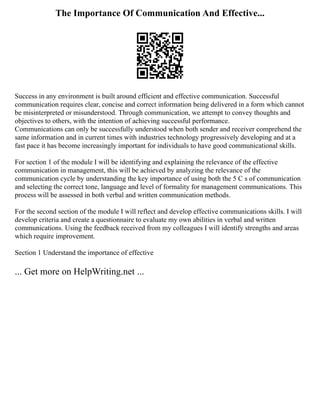 The Importance Of Communication And Effective...
Success in any environment is built around efficient and effective communication. Successful
communication requires clear, concise and correct information being delivered in a form which cannot
be misinterpreted or misunderstood. Through communication, we attempt to convey thoughts and
objectives to others, with the intention of achieving successful performance.
Communications can only be successfully understood when both sender and receiver comprehend the
same information and in current times with industries technology progressively developing and at a
fast pace it has become increasingly important for individuals to have good communicational skills.
For section 1 of the module I will be identifying and explaining the relevance of the effective
communication in management, this will be achieved by analyzing the relevance of the
communication cycle by understanding the key importance of using both the 5 C s of communication
and selecting the correct tone, language and level of formality for management communications. This
process will be assessed in both verbal and written communication methods.
For the second section of the module I will reflect and develop effective communications skills. I will
develop criteria and create a questionnaire to evaluate my own abilities in verbal and written
communications. Using the feedback received from my colleagues I will identify strengths and areas
which require improvement.
Section 1 Understand the importance of effective
... Get more on HelpWriting.net ...
 
