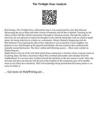 The Twilight Zone Analysis
Rod Serling s The Twilight Zone, reflected the time it was created and the years that followed.
Showcasing the not so black and white version of humanity and all that it entailed. Touching on the
effects of the Cold War and the insecurities it brought to American society. Through this outlet in
television, he was allowed to express his thoughts on the outlook that people were too afraid to speak
about, lest being called out as a traitor or a communist. Almost, blatantly disagreeing with the
McCarthyism if not exposing the idea of how ridiculous it was to question if your neighbor was
patriotic or not. Rod brought up the anguish and blatantly obvious scenarios that would precede
mutually assured destruction. The show s debut and following success ... Show more content on
Helpwriting.net ...
Maple Street is the run of the mill white picket fence community in America where everyone seems to
be getting alone, but then a mysterious object flies overhead and crashes some distance from the
neighborhood. It is no real cause of alarm until all the electricity in the area ceases to work. Note, that
one man who does not meet up with the rest of the residents in the community goes off to another
street to see if they have electricity. Well if all technology being around them becoming useless is no
cause for alarm, a
... Get more on HelpWriting.net ...
 