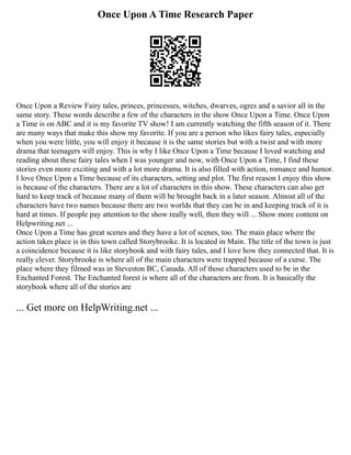 Once Upon A Time Research Paper
Once Upon a Review Fairy tales, princes, princesses, witches, dwarves, ogres and a savior all in the
same story. These words describe a few of the characters in the show Once Upon a Time. Once Upon
a Time is on ABC and it is my favorite TV show! I am currently watching the fifth season of it. There
are many ways that make this show my favorite. If you are a person who likes fairy tales, especially
when you were little, you will enjoy it because it is the same stories but with a twist and with more
drama that teenagers will enjoy. This is why I like Once Upon a Time because I loved watching and
reading about these fairy tales when I was younger and now, with Once Upon a Time, I find these
stories even more exciting and with a lot more drama. It is also filled with action, romance and humor.
I love Once Upon a Time because of its characters, setting and plot. The first reason I enjoy this show
is because of the characters. There are a lot of characters in this show. These characters can also get
hard to keep track of because many of them will be brought back in a later season. Almost all of the
characters have two names because there are two worlds that they can be in and keeping track of it is
hard at times. If people pay attention to the show really well, then they will ... Show more content on
Helpwriting.net ...
Once Upon a Time has great scenes and they have a lot of scenes, too. The main place where the
action takes place is in this town called Storybrooke. It is located in Main. The title of the town is just
a coincidence because it is like storybook and with fairy tales, and I love how they connected that. It is
really clever. Storybrooke is where all of the main characters were trapped because of a curse. The
place where they filmed was in Steveston BC, Canada. All of those characters used to be in the
Enchanted Forest. The Enchanted forest is where all of the characters are from. It is basically the
storybook where all of the stories are
... Get more on HelpWriting.net ...
 