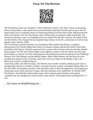 Essay On Tim Hortons
The Tim Hortons chain was founded in 1964 in Hamilton, Ontario. The chain s focus on top quality,
always fresh product, value, great service and community leadership has allowed it to grow into the
largest quick service restaurant chain in Canada specializing in always fresh coffee, baked goods and
home style lunches. The first Tim Hortons stores offered only two products coffee and donuts. The
selection of donuts to enjoy was highlighted by two original Tim Hortons creations, the Apple Fritter
and the Dutchie. They became the most popular donut choices in the 60 s, and remain two of the most
popular today. (Horton, 2008).
The Tim hortons restaurant franchise was founded by Miles Gilbert Tim Horton, a longtime
defenseman of the Toronto Maple leafs. Born in Cochrane, Ontario and the first child to Ethel Irish
and Oakley Oak Horton, Tim had a passion for his country and ice hockey and was naturally talented
hockey player. In 1948, the Toronto Maple Leafs sighned a contract with Tim and he moved to play
junior hockey in Toronto. He later turned played in the professional arena by playing for the Pittsburgh
Hornets, New York Rangers and the Buffalo Sabres. Miles Gilbert Horton was best known for his
strength and calmness in the ice hockey sport as he went on to help win the Stanley Cups in the ...
Show more content on Helpwriting.net ...
Aside from coffee and other beverages, Tim Hortons now include a number of baked goods such as
donught holes (known as Timbits), muffins, croissants, biscuits, cookies, and bagels among others. In
the mid 1990s, the franchise moved to other specialties such as flavored cappuccino, iced cappuccino,
cheesecakes and a lunch selection of soups, chili and submarine style sandwiches. In October 2007,
Tim Horton s launched the chicken fajita wraps which contains spiced chickens and sautéed
vegetables but was changed in to ranch chicken wrap snickers. Soon hash browns and Bagel B.E.L.T
was
... Get more on HelpWriting.net ...
 