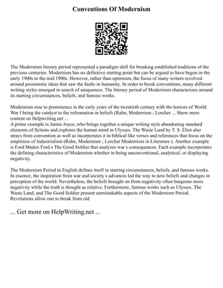 Conventions Of Modernism
The Modernism literary period represented a paradigm shift for breaking established traditions of the
previous centuries. Modernism has no definitive starting point but can be argued to have begun in the
early 1900s to the mid 1900s. However, rather than optimism, the focus of many writers revolved
around pessimistic ideas that saw the faults in humanity. In order to break conventions, many different
writing styles emerged in search of uniqueness. The literary period of Modernism characterizes around
its starting circumstances, beliefs, and famous works.
Modernism rose to prominence in the early years of the twentieth century with the horrors of World
War I being the catalyst to the reformation in beliefs (Rahn, Modernism ; Lorcher ... Show more
content on Helpwriting.net ...
A prime example is James Joyce, who brings together a unique writing style abandoning standard
elements of fictions and explores the human mind in Ulysses. The Waste Land by T. S. Eliot also
strays from convention as well as incorporates it in biblical like verses and references that focus on the
emptiness of Industrialism (Rahn, Modernism ; Lorcher Modernism in Literature ). Another example
is Ford Madox Ford s The Good Soldier that analyzes war s consequences. Each example incorporates
the defining characteristics of Modernism whether in being unconventional, analytical, or displaying
negativity.
The Modernism Period in English defines itself in starting circumstances, beliefs, and famous works.
In essence, the inspiration from war and society s advances led the way to new beliefs and changes in
perception of the world. Nevertheless, the beliefs brought on from negativity often burgeons more
negativity while the truth is thought as relative. Furthermore, famous works such as Ulysses, The
Waste Land, and The Good Soldier present unmistakable aspects of the Modernism Period.
Revelations allow one to break from old
... Get more on HelpWriting.net ...
 