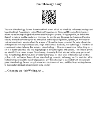 Biotechnology Essay
The term biotechnology derives from three Greek words which are bios(life), technos(technology) and
logos(thinking). According to United Nations Convention on Biological Diversity, biotechnology
means any technological applications that uses biological systems, living organism, or derivatives
thereof, to make o modify products or processes for specific use. However, the American Chemical
Society defines biotechnology as the application of biological organisms, systems, or processes by
various industries to learning about the science of life and the improvement of the value of materials
and organisms such as pharmaceuticals, crops and lifestock. Basically, this technology is found due to
evolution of certain industry. For instance, biotechnology ... Show more content on Helpwriting.net ...
So, it is mainly classified into five major groups in biotechnological applications. These major groups
are identified by a colour system. Biotechnology is mainly divided into red, white, grey, green and
blue biotechnology. However, there are other colour code for other areas of biotechnology too like
yellow, violet and brown. In overall, red biotechnology resembles technology used in medicine; white
biotechnology is linked to industrial processes; grey biotechnology is associated with environment;
green biotechnology focuses on agricultural and environmental uses; and blue biotechnology is used
to manufacture products or application using sea raw
... Get more on HelpWriting.net ...
 