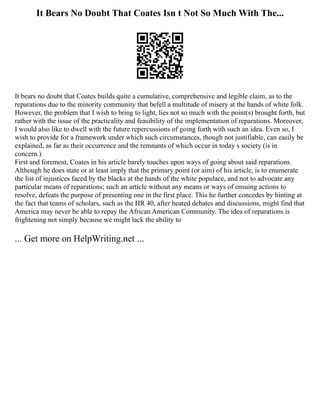 It Bears No Doubt That Coates Isn t Not So Much With The...
It bears no doubt that Coates builds quite a cumulative, comprehensive and legible claim, as to the
reparations due to the minority community that befell a multitude of misery at the hands of white folk.
However, the problem that I wish to bring to light, lies not so much with the point(s) brought forth, but
rather with the issue of the practicality and feasibility of the implementation of reparations. Moreover,
I would also like to dwell with the future repercussions of going forth with such an idea. Even so, I
wish to provide for a framework under which such circumstances, though not justifiable, can easily be
explained, as far as their occurrence and the remnants of which occur in today s society (is in
concern.)
First and foremost, Coates in his article barely touches upon ways of going about said reparations.
Although he does state or at least imply that the primary point (or aim) of his article, is to enumerate
the list of injustices faced by the blacks at the hands of the white populace, and not to advocate any
particular means of reparations; such an article without any means or ways of ensuing actions to
resolve, defeats the purpose of presenting one in the first place. This he further concedes by hinting at
the fact that teams of scholars, such as the HR 40, after heated debates and discussions, might find that
America may never be able to repay the African American Community. The idea of reparations is
frightening not simply because we might lack the ability to
... Get more on HelpWriting.net ...
 