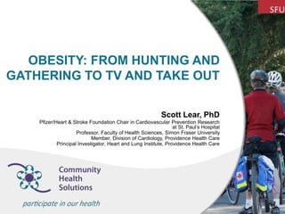 OBESITY: FROM HUNTING AND
GATHERING TO TV AND TAKE OUT
Scott Lear, PhD
Pfizer/Heart & Stroke Foundation Chair in Cardiovascular Prevention Research
at St. Paul’s Hospital
Professor, Faculty of Health Sciences, Simon Fraser University
Member, Division of Cardiology, Providence Health Care
Principal Investigator, Heart and Lung Institute, Providence Health Care
 