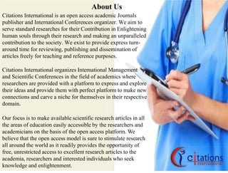 About Us
Citations International is an open access academic Journals
publisher and International Conferences organizer. We aim to
serve standard researches for their Contribution in Enlightening
human souls through their research and making an unparalleled
contribution to the society. We exist to provide express turn-
around time for reviewing, publishing and dissemination of
articles freely for teaching and reference purposes.
Citations International organizes International Management
and Scientific Conferences in the field of academics where
researchers are provided with a platform to express and explore
their ideas and provide them with perfect platform to make new
connections and carve a niche for themselves in their respective
domain.
Our focus is to make available scientific research articles in all
the areas of education easily accessible by the researchers and
academicians on the basis of the open access platform. We
believe that the open access model is sure to stimulate research
all around the world as it readily provides the opportunity of
free, unrestricted access to excellent research articles to the
academia, researchers and interested individuals who seek
knowledge and enlightenment.
 