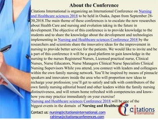About the Conference
Citations International is organizing an International Conference on Nursing
and Healthcare sciences 2018 to be held in Osaka, Japan from September 28-
30,2018.The main theme of these conferences is to escalate the new researches
about Health Care and nursing and evolution taking in the future in
development.The objective of this conference is to provide knowledge to the
students and to share the knowledge about the development and technologies
implementing in Nursing and Healthcare sciences Conference 2018 by the
researchers and scientists share the innovative ideas for the improvement in
nursing to provide better service for the patients. We would like to invite and be
a part of this conference it will be a good platform to gain knowledge in the
nursing to the nurses Registered Nurses, Licensed practical nurse, Clinical
Nurses, Nurse Educators, Nurse Managers Clinical Nurse Specialists Clinical
Nursing Supervisors While you attend, you connect with leaders and colleagues
within the own family nursing network. You’ll be inspired by means of pinnacle
speakers and innovators inside the area who will proportion new ideas to
recharge your profession; you’ll get to satisfy and talk with contributors of the
own family nursing editorial board and other leaders within the family nursing
distinctiveness, and will return home refreshed with competencies and know-
how you may practice immediately on your exercise!
Nursing and Healthcare sciences Conference 2018 will be one of the
biggest events in the domain of Nursing and Healthcare.
Contact us: nursing@citationsinternational.com
rahima@citationsconferences.com
 