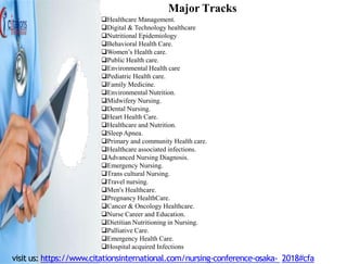 Major Tracks
Healthcare Management.
Digital & Technology healthcare
Nutritional Epidemiology
Behavioral Health Care.
Women’s Health care.
Public Health care.
Environmental Health care
Pediatric Health care.
Family Medicine.
Environmental Nutrition.
Midwifery Nursing.
Dental Nursing.
Heart Health Care.
Healthcare and Nutrition.
Sleep Apnea.
Primary and community Health care.
Healthcare associated infections.
Advanced Nursing Diagnosis.
Emergency Nursing.
Trans cultural Nursing.
Travel nursing.
Men's Healthcare.
Pregnancy HealthCare.
Cancer & Oncology Healthcare.
Nurse Career and Education.
Dietitian Nutritioning in Nursing.
Palliative Care.
Emergency Health Care.
Hospital acquired Infections
visit us: https://www.citationsinternational.com/nursing-conference-osaka- 2018#cfa
 