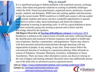 Why to Attend?
It is a significant passage to debate problems with conjoined concern, exchange
views, share ideas and generate solutions to existing or probable challenges
within the field. Noted care practitioners, registered nurses, professors, research
people, students and delegates, WHO area unit seeking updates and discussions
within the recent trends; WHO would love to fulfill and connect with top-seeded
professionals students and nurses can have wonderful opportunities to quench
their thirst to achieve data, latest technologies and future development
implementing in nursing in upcoming years. It will be a great platform to know
the latest researches going into nursing at present and in future and the
knowledge shared by the speakers.
360 Degree Overview of Nursing &Healthcare sciences Conference 2018
Healthcare is defined as the improvement of health and injury suffering through
the identification and treatment of human responses and support in health take
care of patients, families, communities, and populations. Nurses may observe
with their personal and professional pastimes through operating with any
organization of people, in any setting, at any time. Some nurses follow the
conventional function of working in a sanatorium placing. Other alternatives
consist of Pediatrics, Neonatal, Maternity, Geriatrics, Ambulatory or Nurse
Anesthetists. There are many other alternatives nurses can discover relying on
the sort of degree and training obtained. Research nurse may additionally pursue
one of the kind roles as advanced exercise registered nurses.
visit us: https://www.citationsinternational.com/nursing-conference-2018
Contact us: nursing@citationsinternational.com
rahima@citationsconferences.com
 