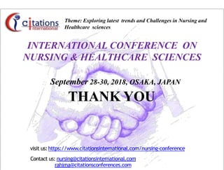 Theme: Exploring latest trends and Challenges in Nursing and
Healthcare sciences
September 28-30, 2018, OSAKA, JAPAN
THANK YOU
visit us:https://www.citationsinternational.com/nursing-conference
Contact us: nursing@citationsinternational.com
rahima@citationsconferences.com
INTERNATIONAL CONFERENCE ON
NURSING & HEALTHCARE SCIENCES
 