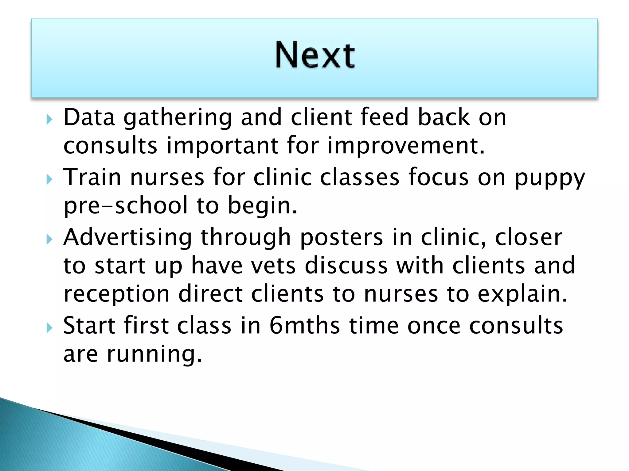  Data gathering and client feed back on
consults important for improvement.
 Train nurses for clinic classes focus on puppy
pre-school to begin.
 Advertising through posters in clinic, closer
to start up have vets discuss with clients and
reception direct clients to nurses to explain.
 Start first class in 6mths time once consults
are running.
 