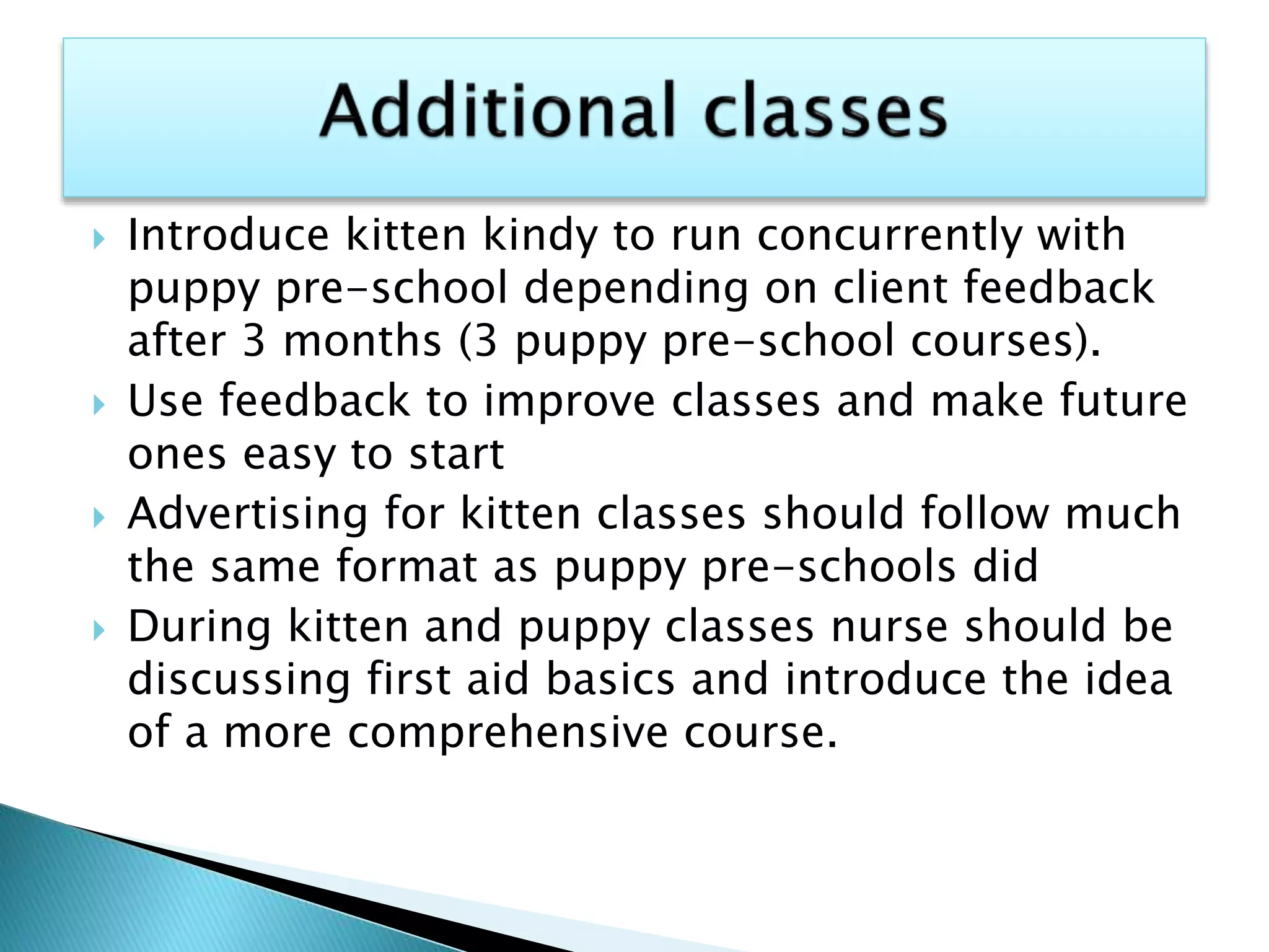  Introduce kitten kindy to run concurrently with
puppy pre-school depending on client feedback
after 3 months (3 puppy pre-school courses).
 Use feedback to improve classes and make future
ones easy to start
 Advertising for kitten classes should follow much
the same format as puppy pre-schools did
 During kitten and puppy classes nurse should be
discussing first aid basics and introduce the idea
of a more comprehensive course.
 