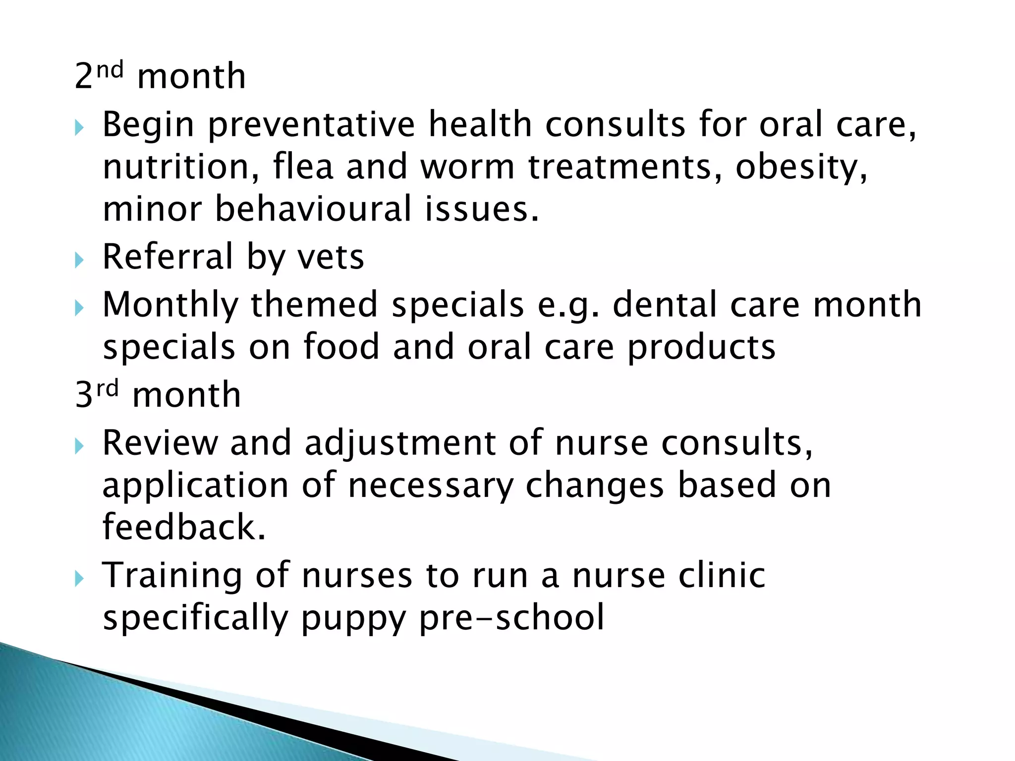 2nd month
 Begin preventative health consults for oral care,
nutrition, flea and worm treatments, obesity,
minor behavioural issues.
 Referral by vets
 Monthly themed specials e.g. dental care month
specials on food and oral care products
3rd month
 Review and adjustment of nurse consults,
application of necessary changes based on
feedback.
 Training of nurses to run a nurse clinic
specifically puppy pre-school
 