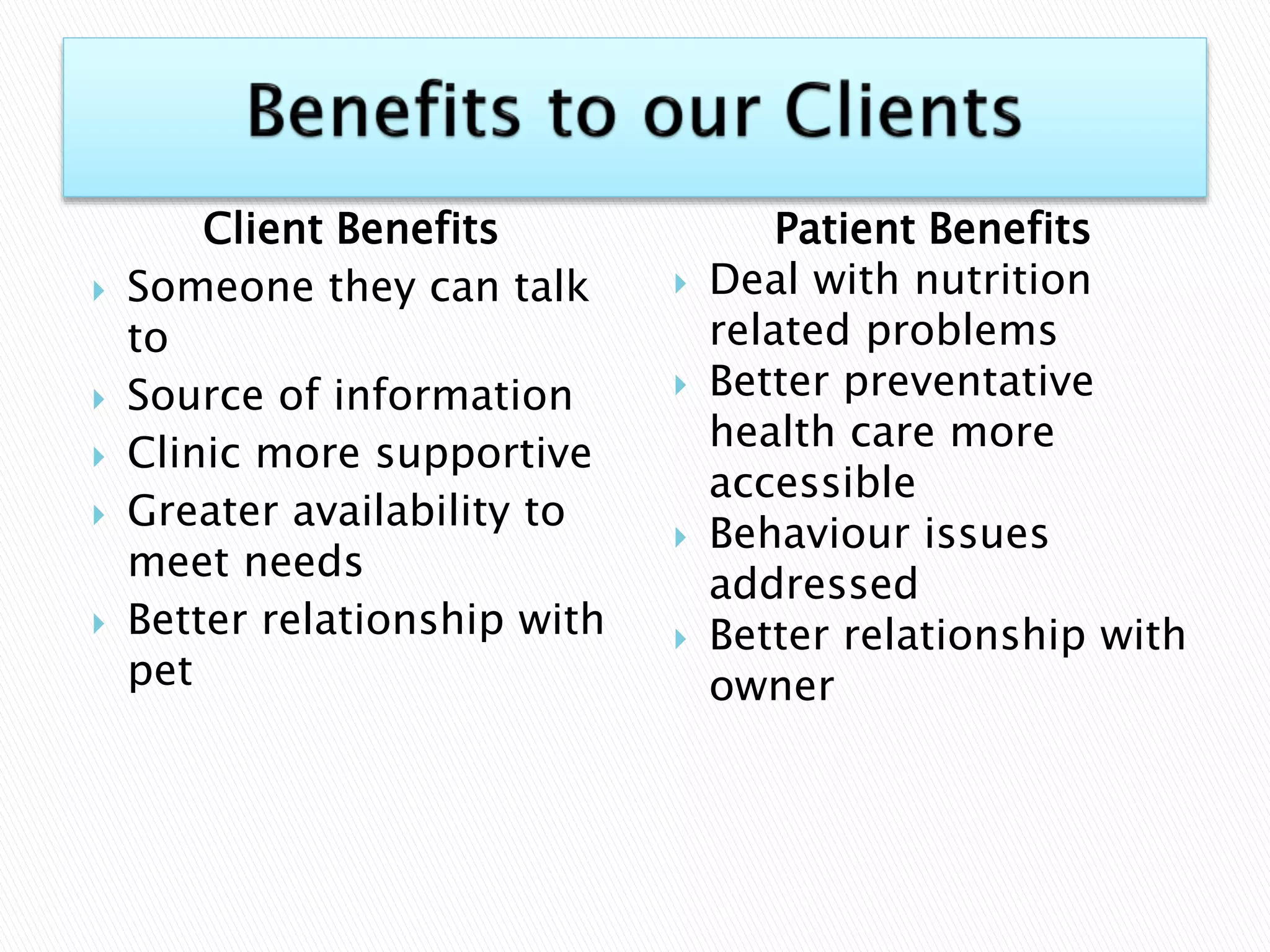 Client Benefits
 Someone they can talk
to
 Source of information
 Clinic more supportive
 Greater availability to
meet needs
 Better relationship with
pet
Patient Benefits
 Deal with nutrition
related problems
 Better preventative
health care more
accessible
 Behaviour issues
addressed
 Better relationship with
owner
 