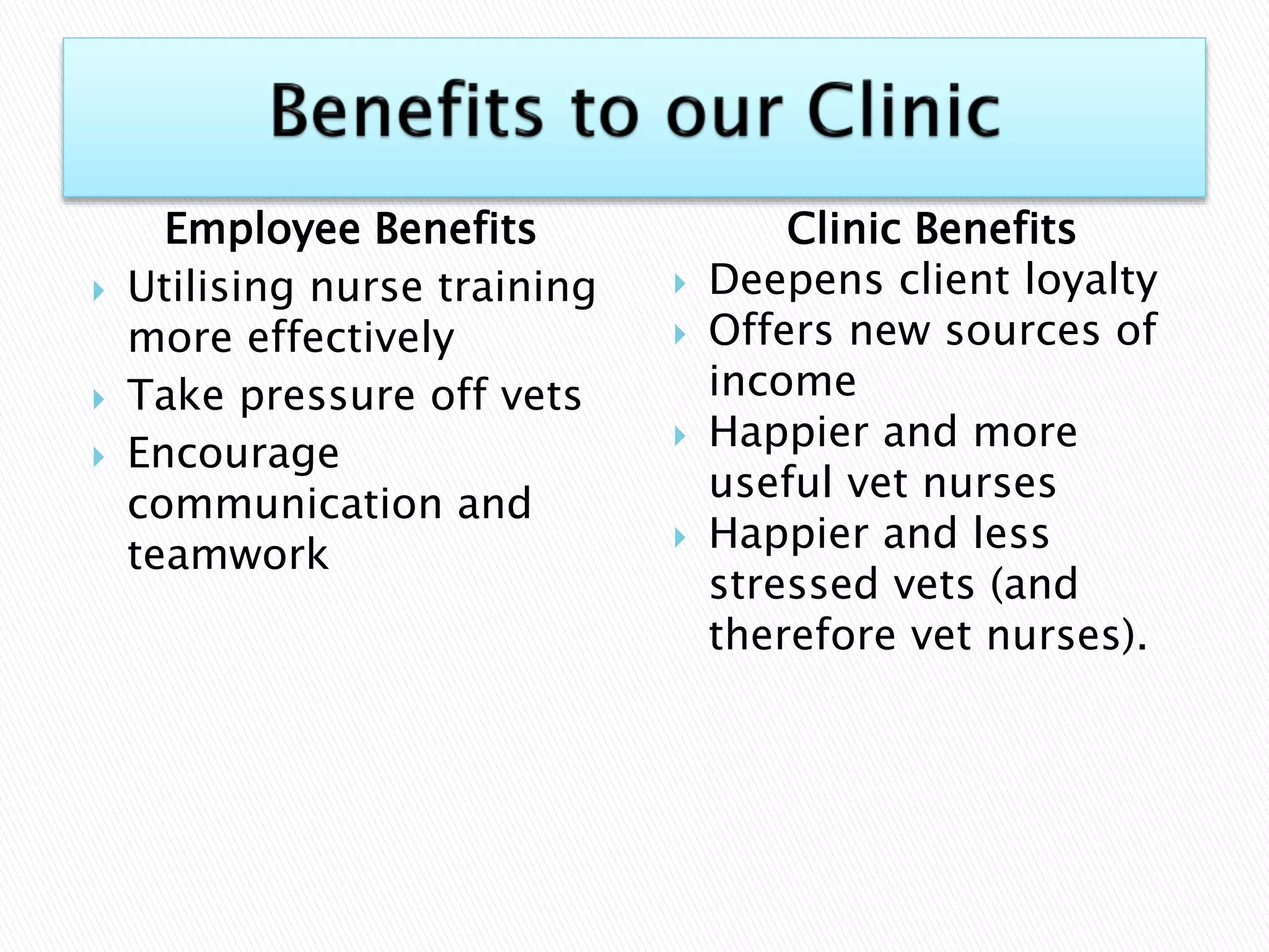 Employee Benefits
 Utilising nurse training
more effectively
 Take pressure off vets
 Encourage
communication and
teamwork
Clinic Benefits
 Deepens client loyalty
 Offers new sources of
income
 Happier and more
useful vet nurses
 Happier and less
stressed vets (and
therefore vet nurses).
 