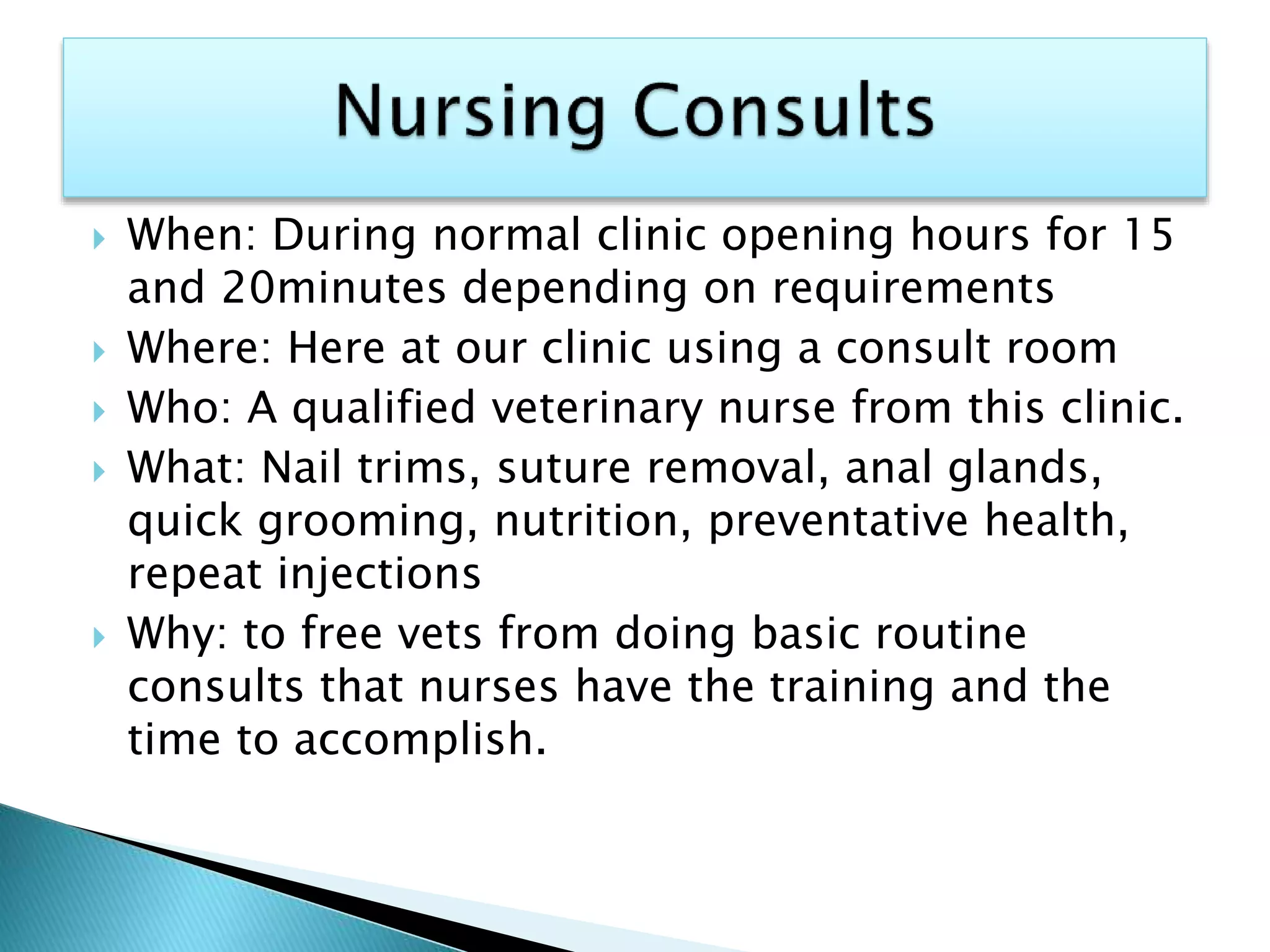  When: During normal clinic opening hours for 15
and 20minutes depending on requirements
 Where: Here at our clinic using a consult room
 Who: A qualified veterinary nurse from this clinic.
 What: Nail trims, suture removal, anal glands,
quick grooming, nutrition, preventative health,
repeat injections
 Why: to free vets from doing basic routine
consults that nurses have the training and the
time to accomplish.
 