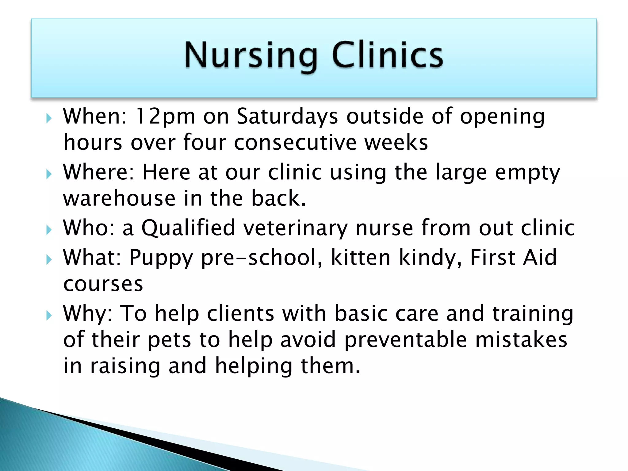  When: 12pm on Saturdays outside of opening
hours over four consecutive weeks
 Where: Here at our clinic using the large empty
warehouse in the back.
 Who: a Qualified veterinary nurse from out clinic
 What: Puppy pre-school, kitten kindy, First Aid
courses
 Why: To help clients with basic care and training
of their pets to help avoid preventable mistakes
in raising and helping them.
 