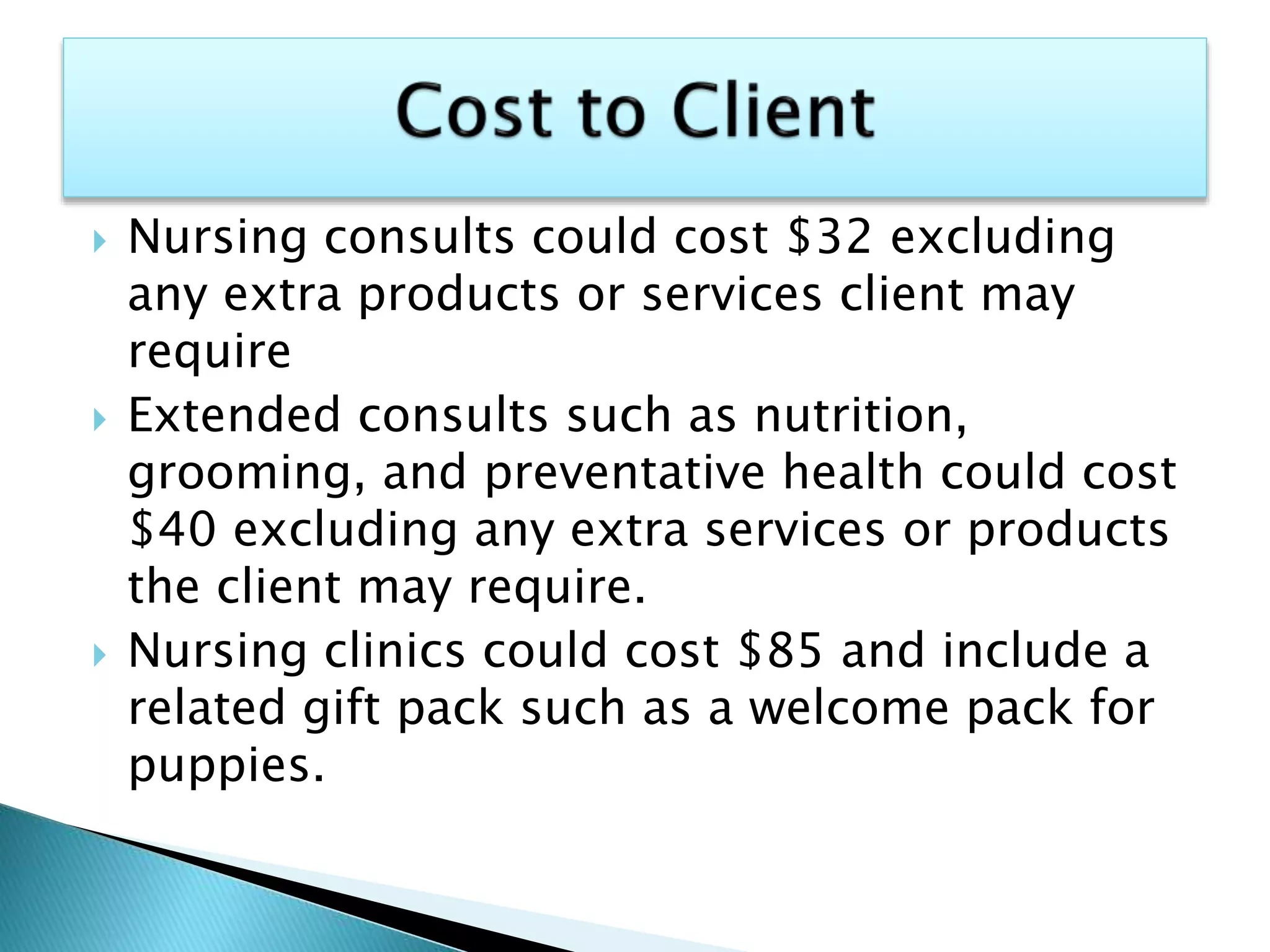  Nursing consults could cost $32 excluding
any extra products or services client may
require
 Extended consults such as nutrition,
grooming, and preventative health could cost
$40 excluding any extra services or products
the client may require.
 Nursing clinics could cost $85 and include a
related gift pack such as a welcome pack for
puppies.
 
