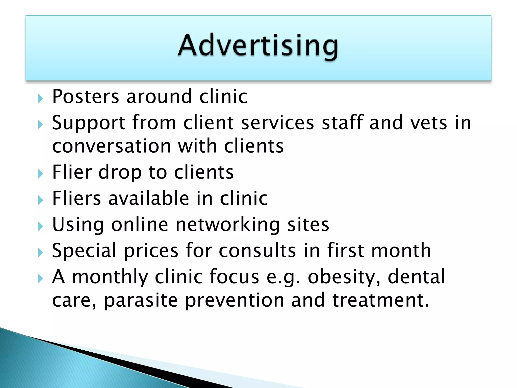  Posters around clinic
 Support from client services staff and vets in
conversation with clients
 Flier drop to clients
 Fliers available in clinic
 Using online networking sites
 Special prices for consults in first month
 A monthly clinic focus e.g. obesity, dental
care, parasite prevention and treatment.
 