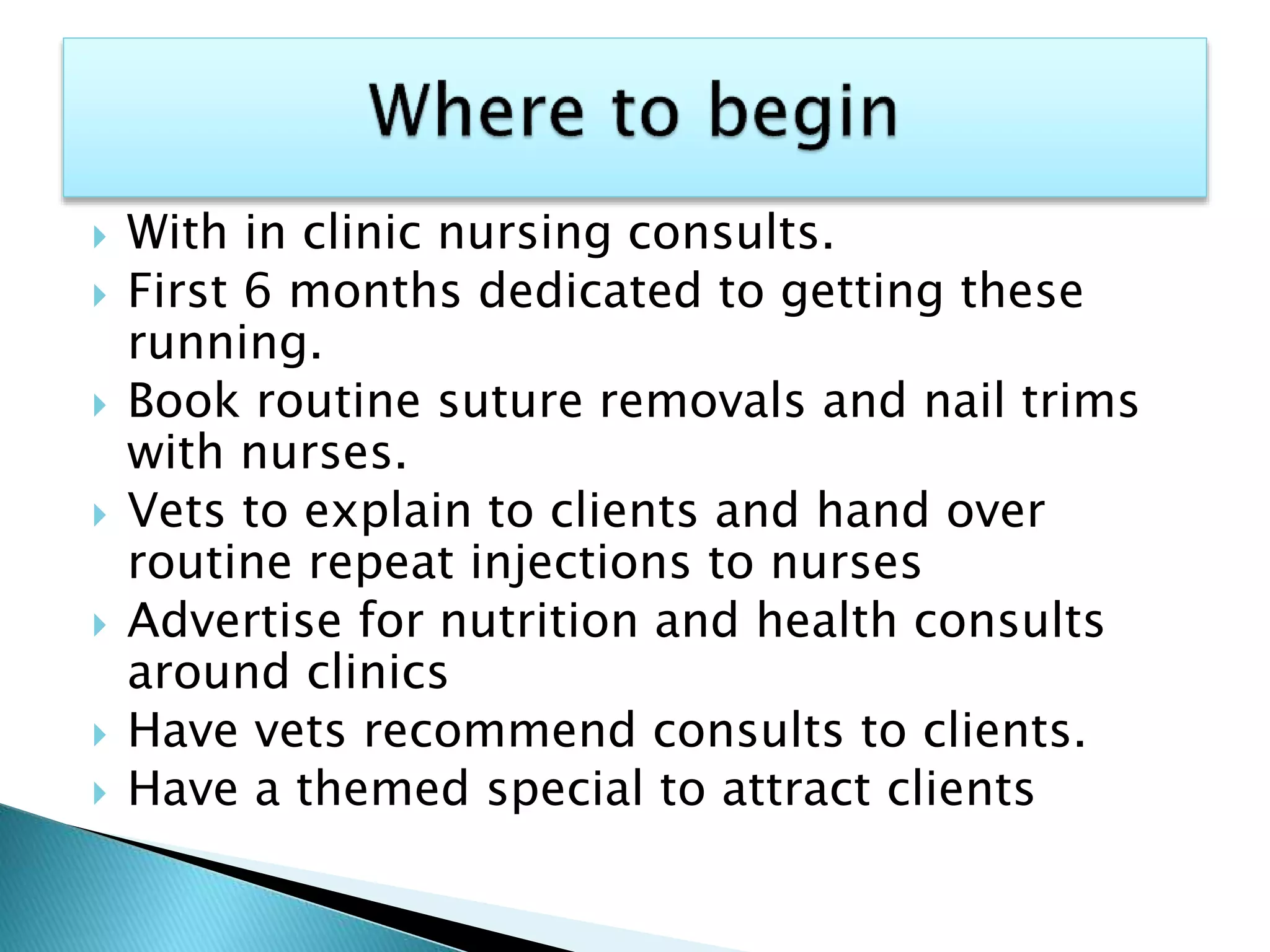  With in clinic nursing consults.
 First 6 months dedicated to getting these
running.
 Book routine suture removals and nail trims
with nurses.
 Vets to explain to clients and hand over
routine repeat injections to nurses
 Advertise for nutrition and health consults
around clinics
 Have vets recommend consults to clients.
 Have a themed special to attract clients
 