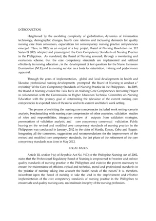 INTRODUCTION
Heightened by the escalating complexity of globalization, dynamics of information
technology, demographic changes, health care reforms and increasing demands for quality
nursing care from consumers, expectations for contemporary nursing practice competencies
emerged. Thus, in 2005, as an output of a key project, Board of Nursing Resolution no. 112
Series 0f 2005, adopted and promulgated the Core Competency Standards of Nursing Practice
in the Philippines. As mandated, the Board of Nursing ensured, through a monitoring and
evaluation scheme, that the core competency standards are implemented and utilized
effectively in nursing education , in the development of test questions for the Nurse Licensure
Examination (NLE),and in nursing service as a basis for orientation, training and performance
appraisal.
Through the years of implementation, global and local developments in health and
likewise, professional nursing developments prompted the Board of Nursing to conduct a“
revisiting“of the Core Competency Standards of Nursing Practice in the Philippines. In 2009,
the Board of Nursing created the Task force on Nursing Core Competencies Revisiting Project
in collaboration with the Commission on Higher Education Technical Committee on Nursing
Education with the primary goal of determining the relevance of the current nursing core
competencies to expected roles of the nurse and to its current and future work setting.
The process of revisiting the nursing core competencies included work setting scenario
analysis, benchmarking with nursing core competencies of other countries, validation studies
of roles and responsibilities, integrative review of outputs from validation strategies,
presentations of validation analysis, and core competency consensual validation. Public
hearing on the revised and modified core competency standards of nursing practice in the
Philippines was conducted in January, 2012 in the cities of Manila, Davao, Cebu and Baguio.
Integrating all the comments, suggestions and recommendations for the improvement of the
revised and modified core competency standards, the last phase of the refinement of the core
competency standards was done in May 2012.
LEGAL BASES
Article III, section 9 (c) of Republic Act No. 9173 or the Philippine Nursing Act of 2002,
states that the Professional Regulatory Board of Nursing is empowered to“monitor and enforce
quality standards of nursing practice in the Philippines and exercise the powers necessary to
ensure the maintenance of efficient, ethical and technical, moral and professional standards in
the practice of nursing taking into account the health needs of the nation.
” It is, therefore,
incumbent upon the Board of nursing to take the lead in the improvement and effective
implementation of the core competency standards of nursing practice in the Philippines to
ensure safe and quality nursing care, and maintain integrity of the nursing profession.
 