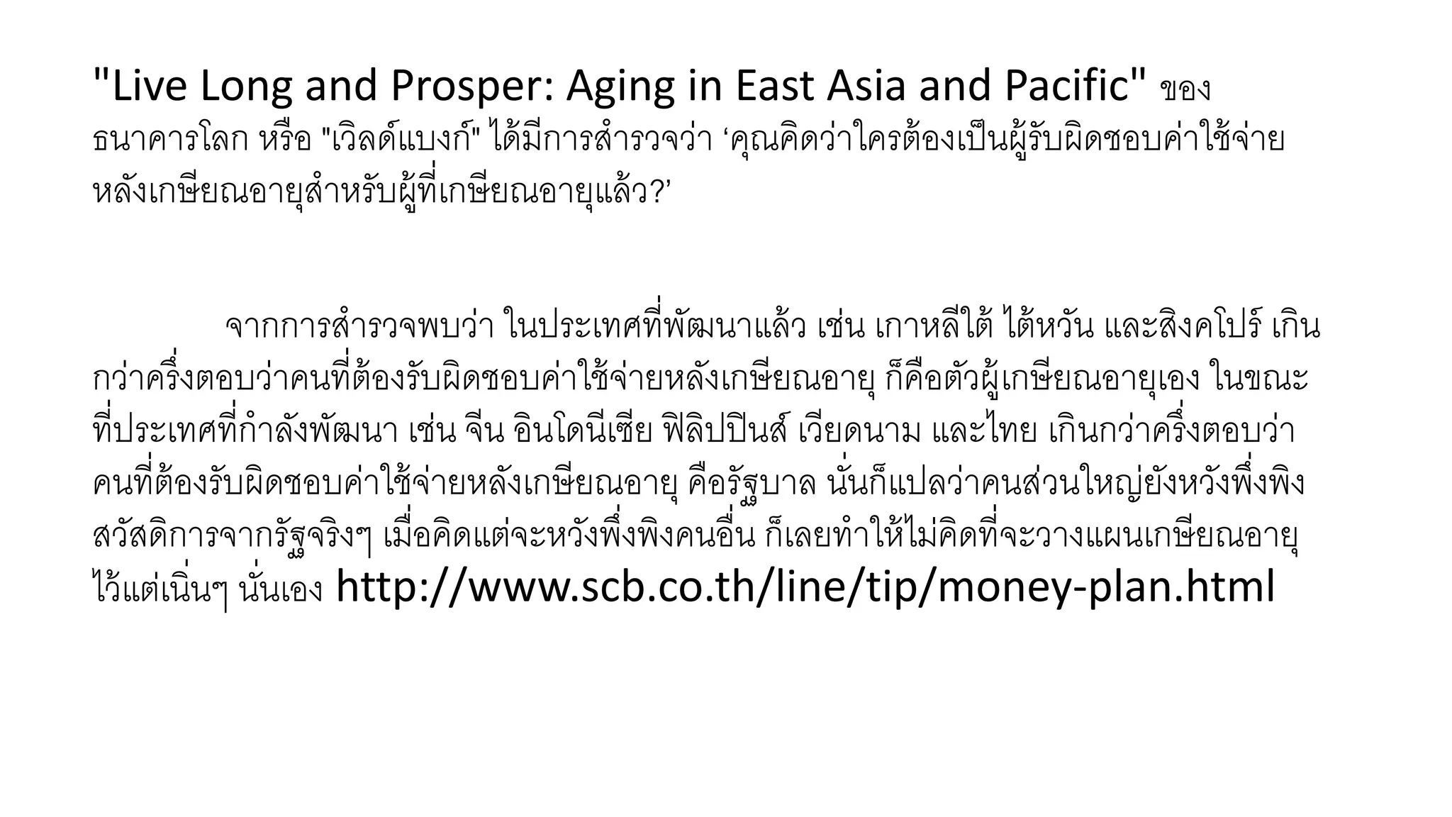 "Live Long and Prosper: Aging in East Asia and Pacific" ของ
ธนาคารโลก หรือ "เวิลด์แบงก์" ได้มีการสารวจว่า ‘คุณคิดว่าใครต้องเป็นผู้รับผิดชอบค่าใช้จ่าย
หลังเกษียณอายุสาหรับผู้ที่เกษียณอายุแล้ว?’
จากการสารวจพบว่า ในประเทศที่พัฒนาแล้ว เช่น เกาหลีใต้ ไต้หวัน และสิงคโปร์ เกิน
กว่าครึ่งตอบว่าคนที่ต้องรับผิดชอบค่าใช้จ่ายหลังเกษียณอายุ ก็คือตัวผู้เกษียณอายุเอง ในขณะ
ที่ประเทศที่กาลังพัฒนา เช่น จีน อินโดนีเซีย ฟิลิปปินส์ เวียดนาม และไทย เกินกว่าครึ่งตอบว่า
คนที่ต้องรับผิดชอบค่าใช้จ่ายหลังเกษียณอายุ คือรัฐบาล นั่นก็แปลว่าคนส่วนใหญ่ยังหวังพึ่งพิง
สวัสดิการจากรัฐจริงๆ เมื่อคิดแต่จะหวังพึ่งพิงคนอื่น ก็เลยทาให้ไม่คิดที่จะวางแผนเกษียณอายุ
ไว้แต่เนิ่นๆ นั่นเอง http://www.scb.co.th/line/tip/money-plan.html
 