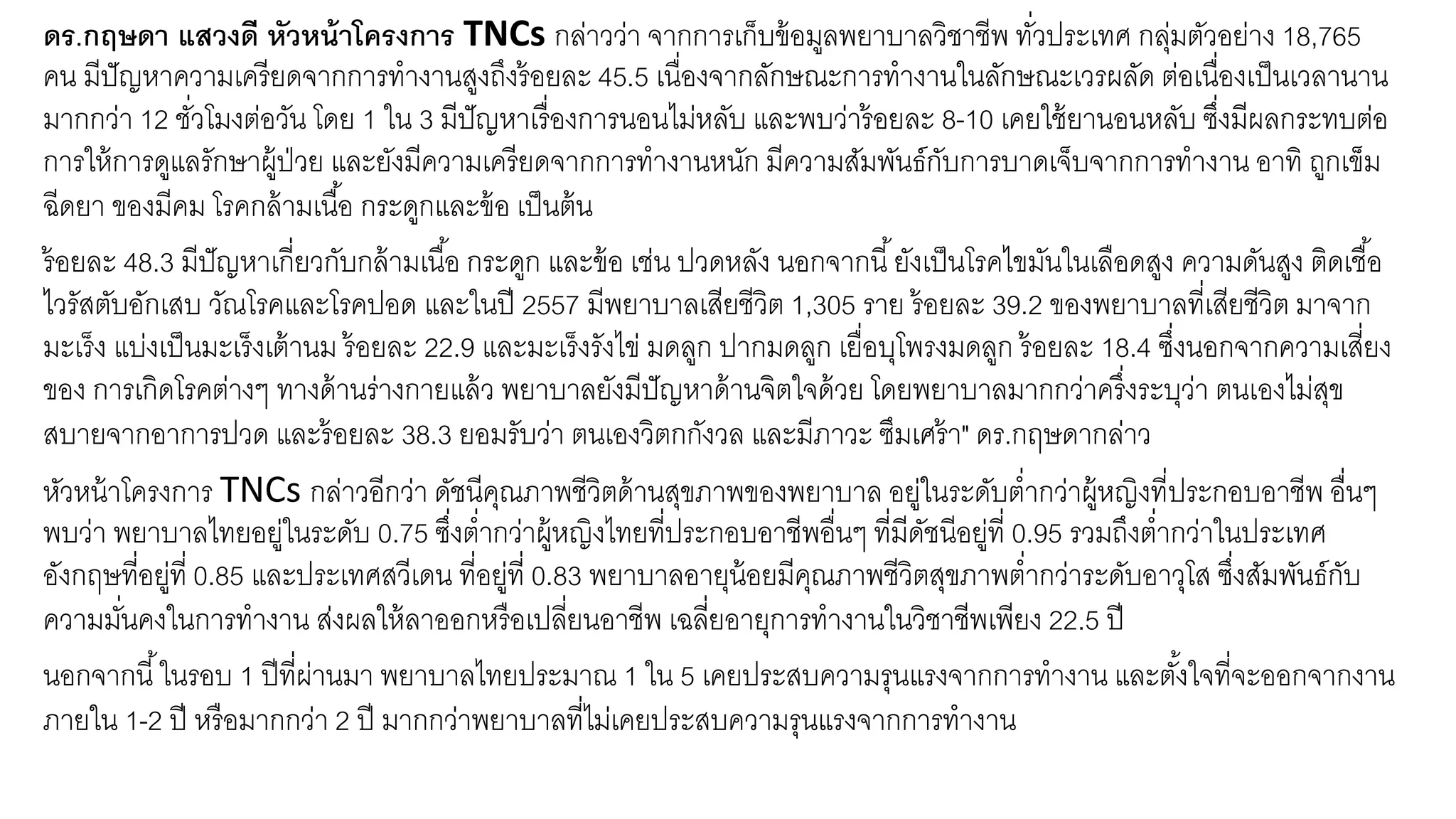 ดร.กฤษดา แสวงดี หัวหน้าโครงการ TNCs กล่าวว่า จากการเก็บข้อมูลพยาบาลวิชาชีพ ทั่วประเทศ กลุ่มตัวอย่าง 18,765
คน มีปัญหาความเครียดจากการทางานสูงถึงร้อยละ 45.5 เนื่องจากลักษณะการทางานในลักษณะเวรผลัด ต่อเนื่องเป็นเวลานาน
มากกว่า 12 ชั่วโมงต่อวัน โดย 1 ใน 3 มีปัญหาเรื่องการนอนไม่หลับ และพบว่าร้อยละ 8-10 เคยใช้ยานอนหลับ ซึ่งมีผลกระทบต่อ
การให้การดูแลรักษาผู้ป่วย และยังมีความเครียดจากการทางานหนัก มีความสัมพันธ์กับการบาดเจ็บจากการทางาน อาทิ ถูกเข็ม
ฉีดยา ของมีคม โรคกล้ามเนื้อ กระดูกและข้อ เป็นต้น
ร้อยละ 48.3 มีปัญหาเกี่ยวกับกล้ามเนื้อ กระดูก และข้อ เช่น ปวดหลัง นอกจากนี้ยังเป็นโรคไขมันในเลือดสูง ความดันสูง ติดเชื้อ
ไวรัสตับอักเสบ วัณโรคและโรคปอด และในปี 2557 มีพยาบาลเสียชีวิต 1,305 ราย ร้อยละ 39.2 ของพยาบาลที่เสียชีวิต มาจาก
มะเร็ง แบ่งเป็นมะเร็งเต้านม ร้อยละ 22.9 และมะเร็งรังไข่ มดลูก ปากมดลูก เยื่อบุโพรงมดลูก ร้อยละ 18.4 ซึ่งนอกจากความเสี่ยง
ของ การเกิดโรคต่างๆ ทางด้านร่างกายแล้ว พยาบาลยังมีปัญหาด้านจิตใจด้วย โดยพยาบาลมากกว่าครึ่งระบุว่า ตนเองไม่สุข
สบายจากอาการปวด และร้อยละ 38.3 ยอมรับว่า ตนเองวิตกกังวล และมีภาวะ ซึมเศร้า" ดร.กฤษดากล่าว
หัวหน้าโครงการ TNCs กล่าวอีกว่า ดัชนีคุณภาพชีวิตด้านสุขภาพของพยาบาล อยู่ในระดับต่ากว่าผู้หญิงที่ประกอบอาชีพ อื่นๆ
พบว่า พยาบาลไทยอยู่ในระดับ 0.75 ซึ่งต่ากว่าผู้หญิงไทยที่ประกอบอาชีพอื่นๆ ที่มีดัชนีอยู่ที่ 0.95 รวมถึงต่ากว่าในประเทศ
อังกฤษที่อยู่ที่ 0.85 และประเทศสวีเดน ที่อยู่ที่ 0.83 พยาบาลอายุน้อยมีคุณภาพชีวิตสุขภาพต่ากว่าระดับอาวุโส ซึ่งสัมพันธ์กับ
ความมั่นคงในการทางาน ส่งผลให้ลาออกหรือเปลี่ยนอาชีพ เฉลี่ยอายุการทางานในวิชาชีพเพียง 22.5 ปี
นอกจากนี้ในรอบ 1 ปีที่ผ่านมา พยาบาลไทยประมาณ 1 ใน 5 เคยประสบความรุนแรงจากการทางาน และตั้งใจที่จะออกจากงาน
ภายใน 1-2 ปี หรือมากกว่า 2 ปี มากกว่าพยาบาลที่ไม่เคยประสบความรุนแรงจากการทางาน
 