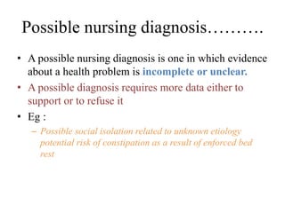 Possible nursing diagnosis……….
• A possible nursing diagnosis is one in which evidence
about a health problem is incomplete or unclear.
• A possible diagnosis requires more data either to
support or to refuse it
• Eg :
– Possible social isolation related to unknown etiology
potential risk of constipation as a result of enforced bed
rest
 