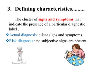 3. Defining characteristics.........
The cluster of signs and symptoms that
indicate the presence of a particular diagnostic
label .
Actual diagnosis: client signs and symptoms
Risk diagnosis : no subjective signs are present
 