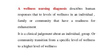 A wellness nursing diagnosis describes human
responses that to levels of wellness in an individual ,
family or community that have a readiness for
enhancement
It is a clinical judgement about an individual, group. Or
community transition from a specific level of wellness
to a higher level of wellness
 