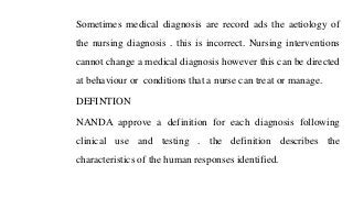 Sometimes medical diagnosis are record ads the aetiology of
the nursing diagnosis . this is incorrect. Nursing interventions
cannot change a medical diagnosis however this can be directed
at behaviour or conditions that a nurse can treat or manage.
DEFINTION
NANDA approve a definition for each diagnosis following
clinical use and testing . the definition describes the
characteristics of the human responses identified.
 