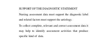 SUPPORT OF THE DIAGNOSTIC STATEMENT
Nursing assessment data must support the diagnostic label
and related factors must support the aetiology.
To collect complete, relevant and correct assessment data it
may help to identify assessment activities that produce
specific kind of data.
 