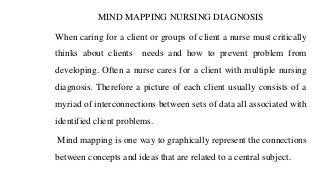 MIND MAPPING NURSING DIAGNOSIS
When caring for a client or groups of client a nurse must critically
thinks about clients needs and how to prevent problem from
developing. Often a nurse cares for a client with multiple nursing
diagnosis. Therefore a picture of each client usually consists of a
myriad of interconnections between sets of data all associated with
identified client problems.
Mind mapping is one way to graphically represent the connections
between concepts and ideas that are related to a central subject.
 