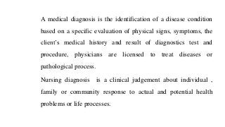A medical diagnosis is the identification of a disease condition
based on a specific evaluation of physical signs, symptoms, the
client’s medical history and result of diagnostics test and
procedure, physicians are licensed to treat diseases or
pathological process.
Nursing diagnosis is a clinical judgement about individual ,
family or community response to actual and potential health
problems or life processes.
 