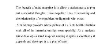 The benefit of mind mapping is to allow a student nurse to plot
out associated thoughts , links together lines of reasoning and
the relationship of one problem or diagnosis with other.
A mind map provides whole picture of a clients health situation
with all of its interrelationships seen spatially. As a students
nurse develops a mind map for nursing diagnosis, eventually it
expands and develops in to a plan of care.
 