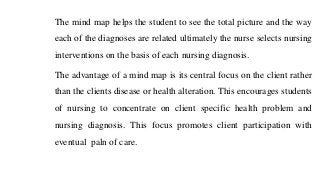 The mind map helps the student to see the total picture and the way
each of the diagnoses are related ultimately the nurse selects nursing
interventions on the basis of each nursing diagnosis.
The advantage of a mind map is its central focus on the client rather
than the clients disease or health alteration. This encourages students
of nursing to concentrate on client specific health problem and
nursing diagnosis. This focus promotes client participation with
eventual paln of care.
 