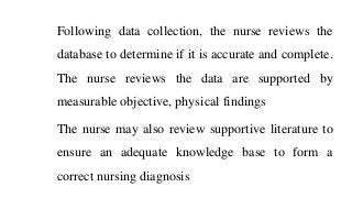 Following data collection, the nurse reviews the
database to determine if it is accurate and complete.
The nurse reviews the data are supported by
measurable objective, physical findings
The nurse may also review supportive literature to
ensure an adequate knowledge base to form a
correct nursing diagnosis
 