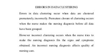 ERRORS IN DATA CLUSTERING
Errors in data clustering occur when data are clustered
prematurely, incorrectly. Premature closure of clustering occurs
when the nurse makes the nursing diagnosis before all data
have been grouped.
However incorrect clustering occurs when the nurse tries to
make the nursing diagnosis fits the signs and symptoms
obtained. An incorrect nursing diagnosis affects quality of
nursing care.
 